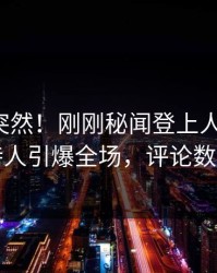 发现太突然！刚刚秘闻登上人人影视，主持人引爆全场，评论数破万