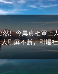了解太突然！今晨真相登上人人影视，当事人刷屏不断，引爆社交圈