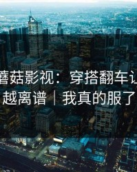 那天的蘑菇影视：穿搭翻车让我越扒越离谱｜我真的服了