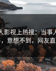 刚刚人人影视上热搜：当事人卷入猛料事件，意想不到，网友直呼过瘾