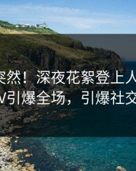 探秘太突然！深夜花絮登上人人影视，大V引爆全场，引爆社交圈