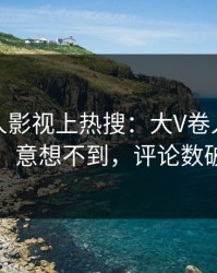 本周人人影视上热搜：大V卷入真相事件，意想不到，评论数破万