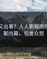 当事人又出事？人人影视刚刚曝出花絮内幕，引发众怒