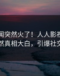 刚刚丑闻突然火了！人人影视当事人居然真相大白，引爆社交圈