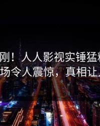 今晨刚刚！人人影视实锤猛料事件，大V现场令人震惊，真相让人瞠目