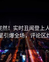 点击太突然！实时丑闻登上人人影视，明星引爆全场，评论区炸裂
