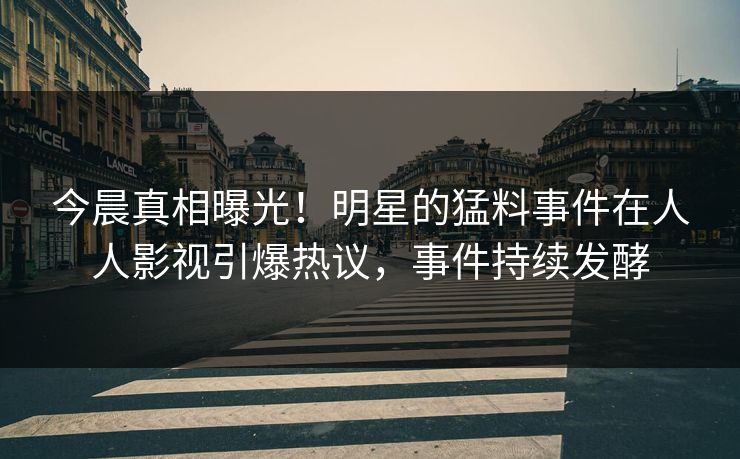 今晨真相曝光！明星的猛料事件在人人影视引爆热议，事件持续发酵