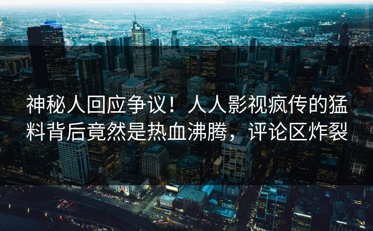 神秘人回应争议！人人影视疯传的猛料背后竟然是热血沸腾，评论区炸裂