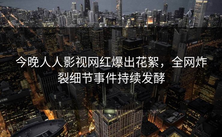今晚人人影视网红爆出花絮，全网炸裂细节事件持续发酵