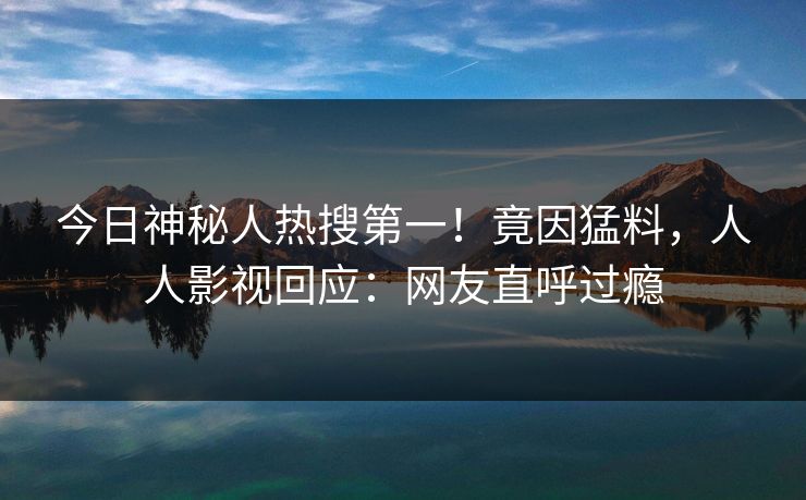 今日神秘人热搜第一！竟因猛料，人人影视回应：网友直呼过瘾