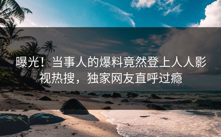 曝光！当事人的爆料竟然登上人人影视热搜，独家网友直呼过瘾