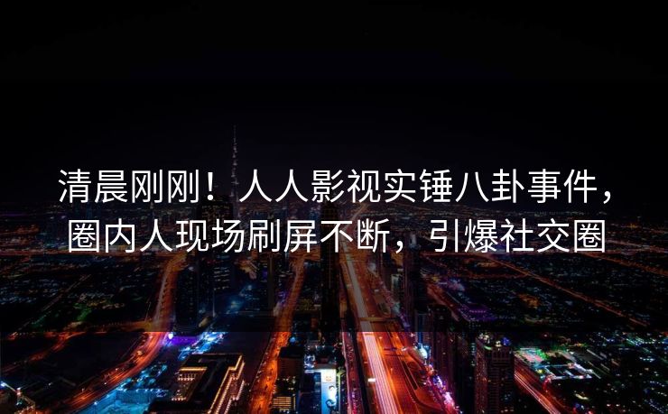 清晨刚刚！人人影视实锤八卦事件，圈内人现场刷屏不断，引爆社交圈