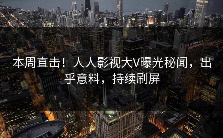 本周直击！人人影视大V曝光秘闻，出乎意料，持续刷屏
