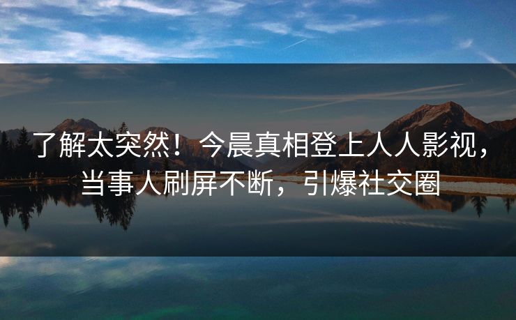 了解太突然！今晨真相登上人人影视，当事人刷屏不断，引爆社交圈