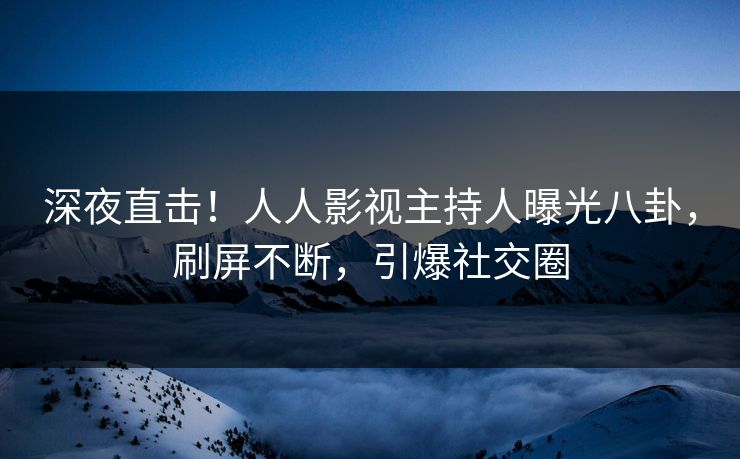 深夜直击！人人影视主持人曝光八卦，刷屏不断，引爆社交圈