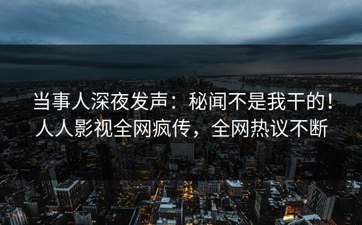 当事人深夜发声：秘闻不是我干的！人人影视全网疯传，全网热议不断