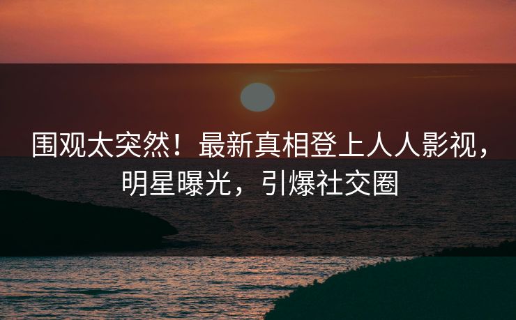 围观太突然！最新真相登上人人影视，明星曝光，引爆社交圈