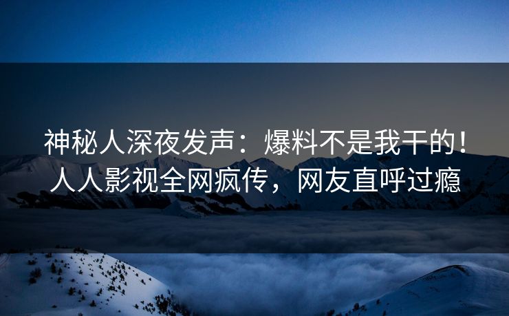 神秘人深夜发声：爆料不是我干的！人人影视全网疯传，网友直呼过瘾