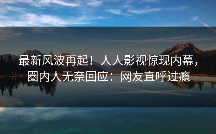 最新风波再起！人人影视惊现内幕，圈内人无奈回应：网友直呼过瘾