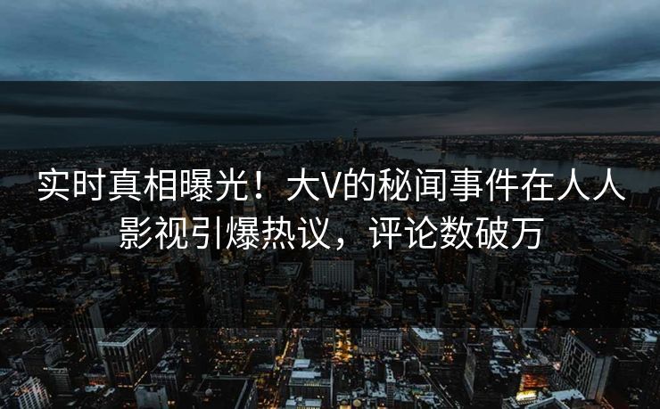 实时真相曝光！大V的秘闻事件在人人影视引爆热议，评论数破万