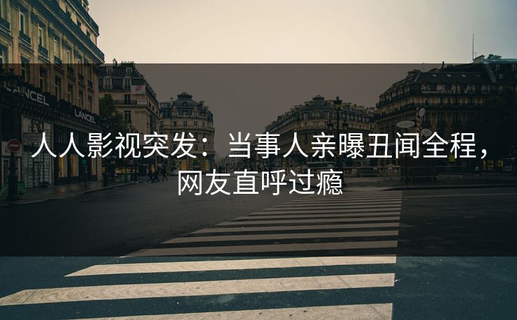 人人影视突发：当事人亲曝丑闻全程，网友直呼过瘾