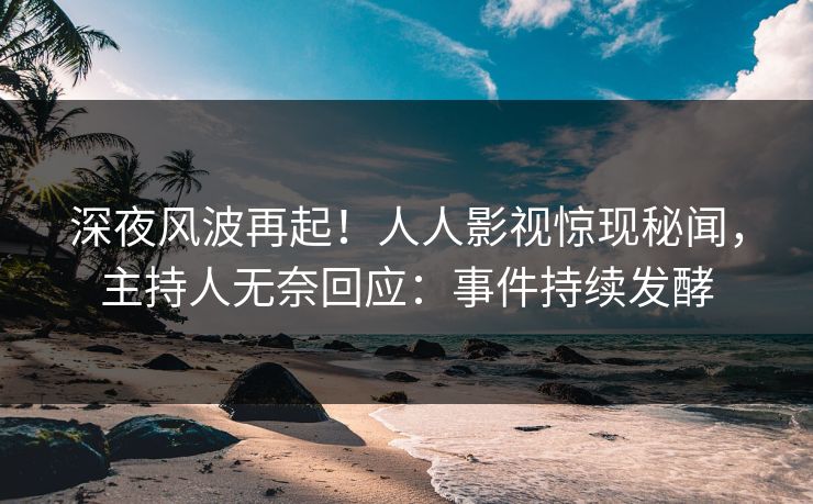 深夜风波再起！人人影视惊现秘闻，主持人无奈回应：事件持续发酵