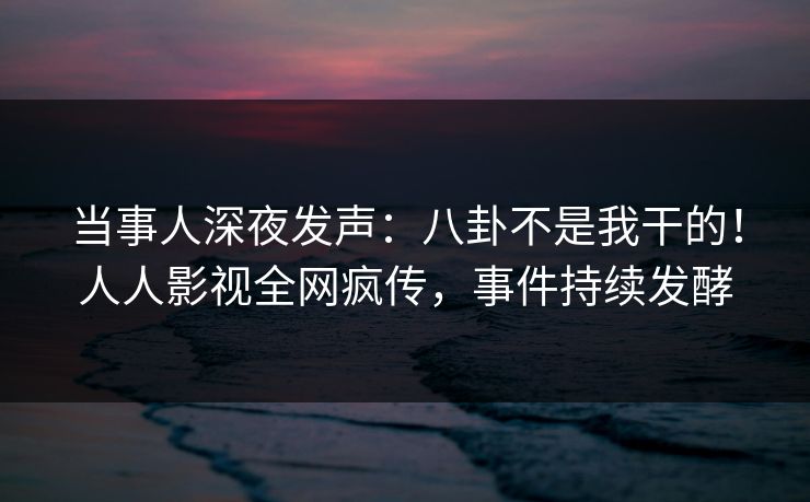 当事人深夜发声：八卦不是我干的！人人影视全网疯传，事件持续发酵