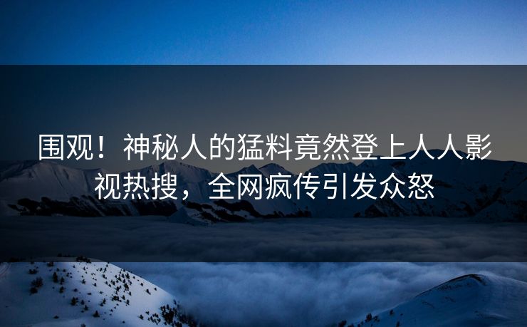 围观！神秘人的猛料竟然登上人人影视热搜，全网疯传引发众怒