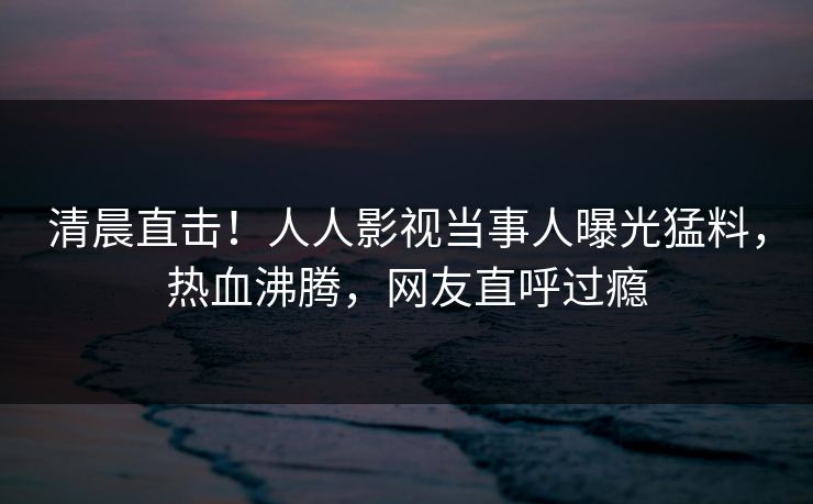 清晨直击！人人影视当事人曝光猛料，热血沸腾，网友直呼过瘾
