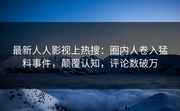 最新人人影视上热搜：圈内人卷入猛料事件，颠覆认知，评论数破万