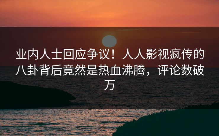 业内人士回应争议！人人影视疯传的八卦背后竟然是热血沸腾，评论数破万