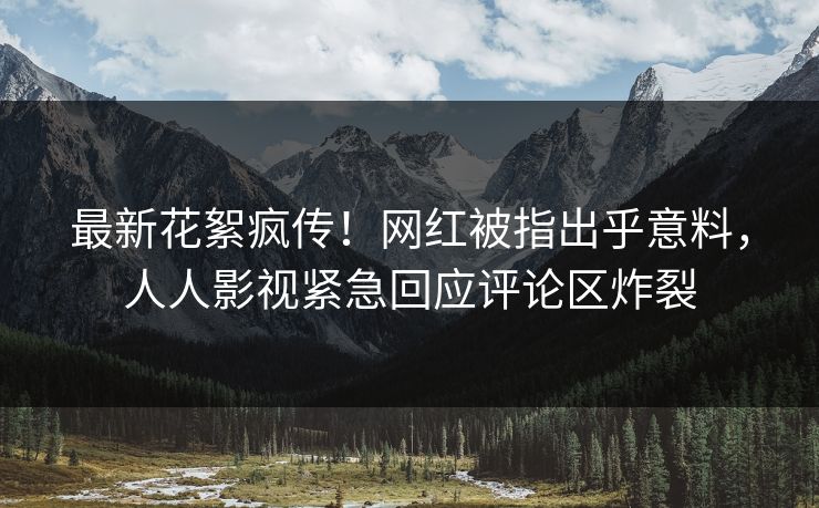 最新花絮疯传！网红被指出乎意料，人人影视紧急回应评论区炸裂