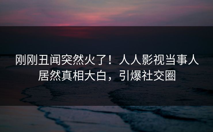 刚刚丑闻突然火了！人人影视当事人居然真相大白，引爆社交圈