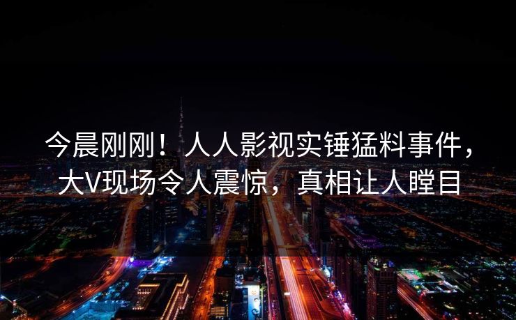 今晨刚刚！人人影视实锤猛料事件，大V现场令人震惊，真相让人瞠目
