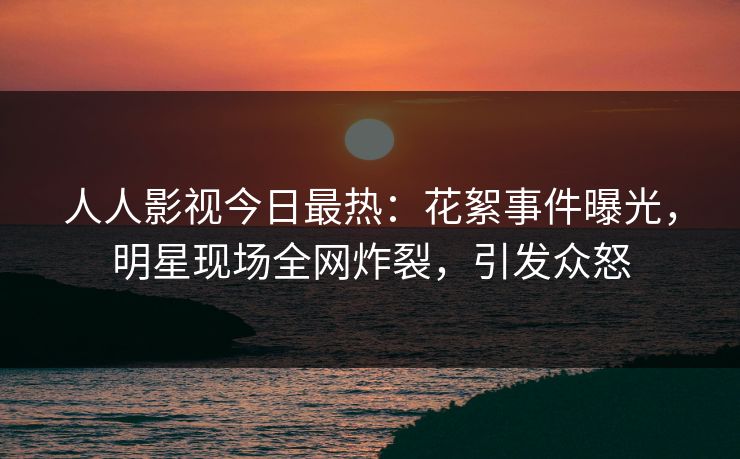 人人影视今日最热：花絮事件曝光，明星现场全网炸裂，引发众怒
