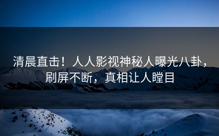 清晨直击！人人影视神秘人曝光八卦，刷屏不断，真相让人瞠目