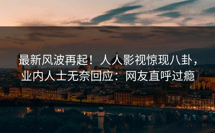 最新风波再起！人人影视惊现八卦，业内人士无奈回应：网友直呼过瘾