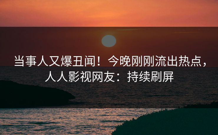 当事人又爆丑闻！今晚刚刚流出热点，人人影视网友：持续刷屏