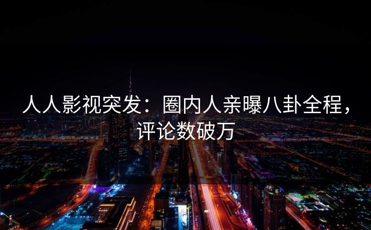 人人影视突发：圈内人亲曝八卦全程，评论数破万