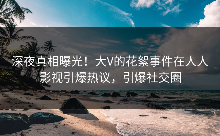 深夜真相曝光！大V的花絮事件在人人影视引爆热议，引爆社交圈