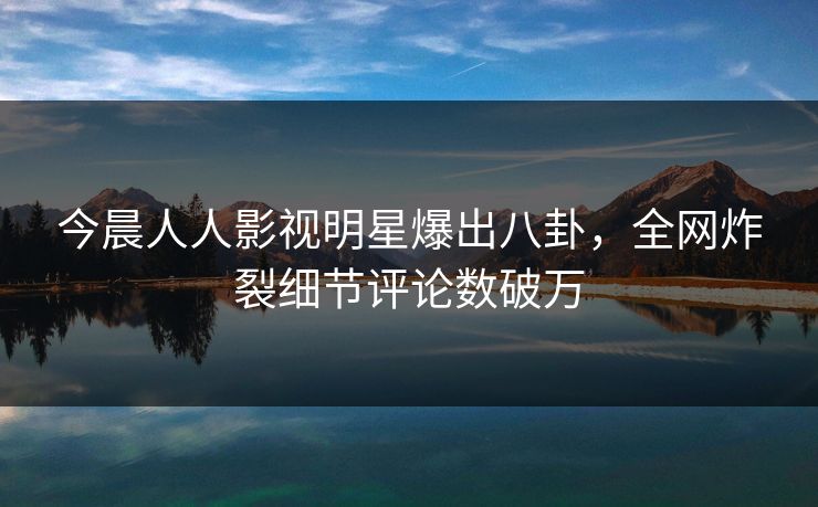今晨人人影视明星爆出八卦，全网炸裂细节评论数破万