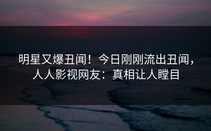 明星又爆丑闻！今日刚刚流出丑闻，人人影视网友：真相让人瞠目