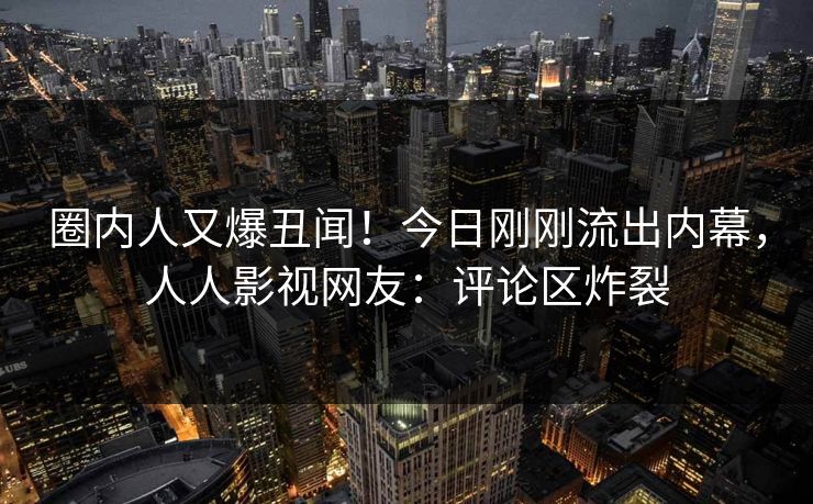 圈内人又爆丑闻！今日刚刚流出内幕，人人影视网友：评论区炸裂