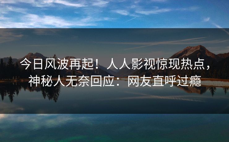 今日风波再起！人人影视惊现热点，神秘人无奈回应：网友直呼过瘾