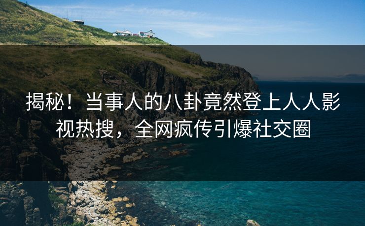 揭秘！当事人的八卦竟然登上人人影视热搜，全网疯传引爆社交圈