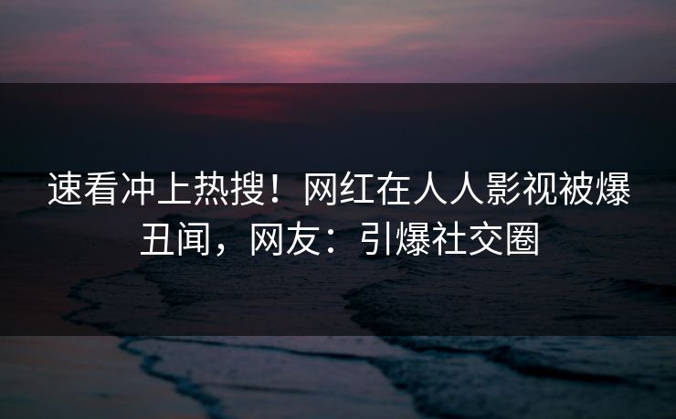 速看冲上热搜！网红在人人影视被爆丑闻，网友：引爆社交圈