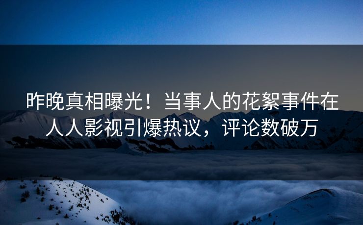 昨晚真相曝光！当事人的花絮事件在人人影视引爆热议，评论数破万