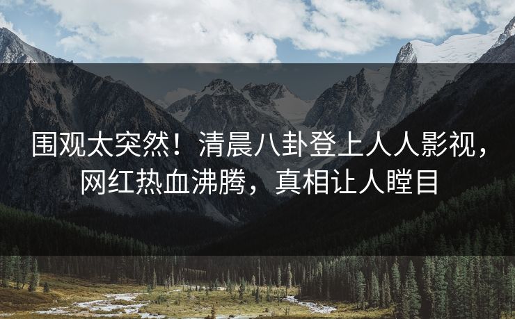 围观太突然！清晨八卦登上人人影视，网红热血沸腾，真相让人瞠目
