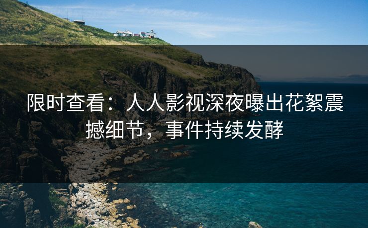 限时查看：人人影视深夜曝出花絮震撼细节，事件持续发酵