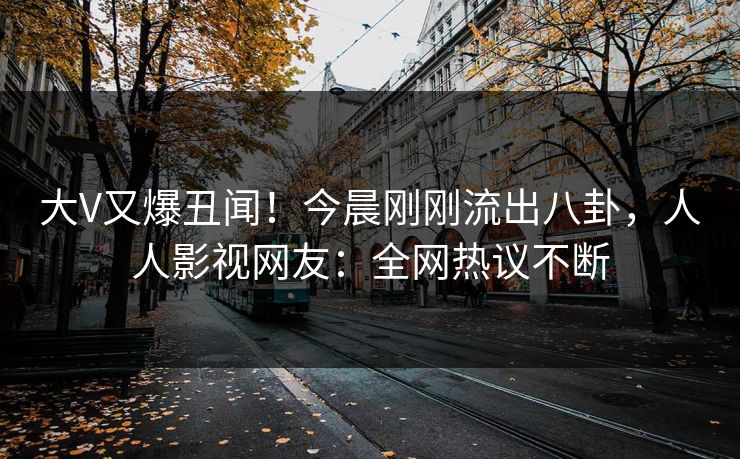 大V又爆丑闻！今晨刚刚流出八卦，人人影视网友：全网热议不断